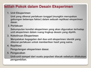 Istilah Pokok dalam Desain Eksperimen
1. Unit Eksperimen
Unit yang dikenai perlakuan tunggal (mungkin merupakan
gabungan beberapa faktor) dalam sebuah replikasi eksperimen
dasar.
2. Perlakuan
Sekumpulan kondisi eksperimen yang akan digunakan terhadap
unit eksperimen dalam ruang lingkup desain yang dipilih.
3. Kekeliruan Eksperimen
Menyatakan kegagalan dari dua unit eksperimen identik yang
dikenai perlakuan untuk memberikan hasil yang sama.
4. Replikasi
Pengulangan eksperimen dasar.
5. Pengacakan
Unit-unit sampel dari suatu populasi diacak sebelum dilakukan
pengambilan.
 
