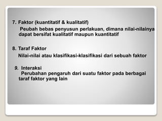 7. Faktor (kuantitatif & kualitatif)
Peubah bebas penyusun perlakuan, dimana nilai-nilainya
dapat bersifat kualitatif maupun kuantitatif
8. Taraf Faktor
Nilai-nilai atau klasifikasi-klasifikasi dari sebuah faktor
9. Interaksi
Perubahan pengaruh dari suatu faktor pada berbagai
taraf faktor yang lain
 