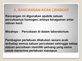 A. RANCANGAN ACAK LENGKAP
Rancangan ini digunakan apabila satuan
percobaanya homogen, artinya keragaman antar
satuan kecil.
Misalnya : Percobaan di dalam laboratorium
Pembagian perlakuan dilakukan secara acak
terhadap semua satuan percobaan sehingga setiap
satuan percobaan memiliki peluang yang sama
untuk menerima perlakuan manapun
 