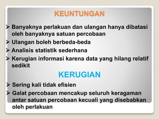 KEUNTUNGAN
 Banyaknya perlakuan dan ulangan hanya dibatasi
oleh banyaknya satuan percobaan
 Ulangan boleh berbeda-beda
 Analisis statistik sederhana
 Kerugian informasi karena data yang hilang relatif
sedikit
KERUGIAN
 Sering kali tidak efisien
 Galat percobaan mencakup seluruh keragaman
antar satuan percobaan kecuali yang disebabkan
oleh perlakuan
 