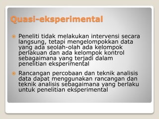 Quasi-eksperimental
 Peneliti tidak melakukan intervensi secara
langsung, tetapi mengelompokkan data
yang ada seolah-olah ada kelompok
perlakuan dan ada kelompok kontrol
sebagaimana yang terjadi dalam
penelitian eksperimental
 Rancangan percobaan dan teknik analisis
data dapat menggunakan rancangan dan
teknik analisis sebagaimana yang berlaku
untuk penelitian eksperimental
 