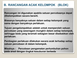 B. RANCANGAN ACAK KELOMPOK (BLOK)
Rancangan ini digunakan apabila satuan percobaanya dapat
dikelompokkan secara berarti.
Biasanya banyaknya satuan dalam setiap kelompok yang
sama dengan banyaknya perlakuan.
Tujuan pengelompokkan adalah untuk memperoleh satuan
percobaan yang seseragam mungkin dalam setiap kelompok,
sehingga beda yang teramati sebagian besar disebabkan oleh
perlakuan.
Pembagian perlakuan dilakukan secara acak terhadap setiap
satuan percobaan di dalam kelompok.
Misalnya : Percobaan pengamatan pertumbuhan pohon
pada areal dengan tingkat kesuburan berbeda
 