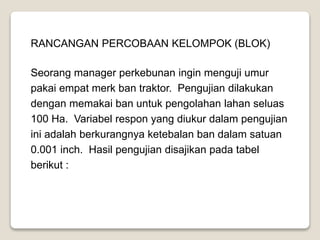RANCANGAN PERCOBAAN KELOMPOK (BLOK)
Seorang manager perkebunan ingin menguji umur
pakai empat merk ban traktor. Pengujian dilakukan
dengan memakai ban untuk pengolahan lahan seluas
100 Ha. Variabel respon yang diukur dalam pengujian
ini adalah berkurangnya ketebalan ban dalam satuan
0.001 inch. Hasil pengujian disajikan pada tabel
berikut :
 
