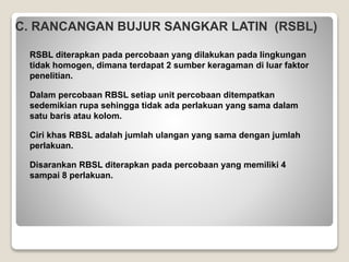 C. RANCANGAN BUJUR SANGKAR LATIN (RSBL)
RSBL diterapkan pada percobaan yang dilakukan pada lingkungan
tidak homogen, dimana terdapat 2 sumber keragaman di luar faktor
penelitian.
Dalam percobaan RBSL setiap unit percobaan ditempatkan
sedemikian rupa sehingga tidak ada perlakuan yang sama dalam
satu baris atau kolom.
Ciri khas RBSL adalah jumlah ulangan yang sama dengan jumlah
perlakuan.
Disarankan RBSL diterapkan pada percobaan yang memiliki 4
sampai 8 perlakuan.
 