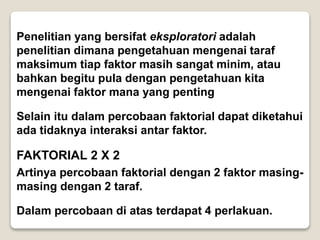Penelitian yang bersifat eksploratori adalah
penelitian dimana pengetahuan mengenai taraf
maksimum tiap faktor masih sangat minim, atau
bahkan begitu pula dengan pengetahuan kita
mengenai faktor mana yang penting
Selain itu dalam percobaan faktorial dapat diketahui
ada tidaknya interaksi antar faktor.
FAKTORIAL 2 X 2
Artinya percobaan faktorial dengan 2 faktor masing-
masing dengan 2 taraf.
Dalam percobaan di atas terdapat 4 perlakuan.
 