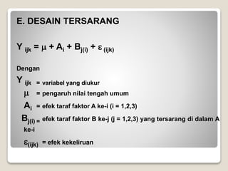 E. DESAIN TERSARANG
Y ijk =  + Ai + Bj(i) +  (ijk)
Dengan
Y ijk = variabel yang diukur
 = pengaruh nilai tengah umum
Ai = efek taraf faktor A ke-i (i = 1,2,3)
Bj(i) = efek taraf faktor B ke-j (j = 1,2,3) yang tersarang di dalam A
ke-i
(ijk) = efek kekeliruan
 