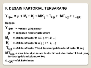 F. DESAIN FAKTORIAL TERSARANG
Y ijkm =  + Mi + Kj + MKij + Tk(j) + MTik(j) +  m(ijk)
Dengan
Y ijkm = variabel yang diukur
 = pengaruh nilai tengah umum
Mi = efek taraf faktor M ke-i (i = 1, 2, …)
Kj = efek taraf faktor K ke-j (j = 1, 2, …)
Tk(j) = efek taraf faktor T ke-k tersarang dalam taraf faktor K ke-j
MTik(j) = efek interaksi antara faktor M ke-i dan faktor T ke-k yang
tersarang dalam kelompok ke-j
m(ijk)= efek kekeliruan
 