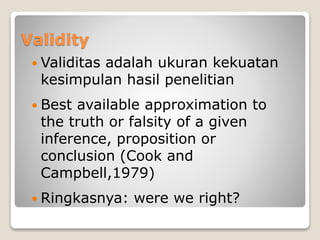 Validity
 Validitas adalah ukuran kekuatan
kesimpulan hasil penelitian
 Best available approximation to
the truth or falsity of a given
inference, proposition or
conclusion (Cook and
Campbell,1979)
 Ringkasnya: were we right?
 