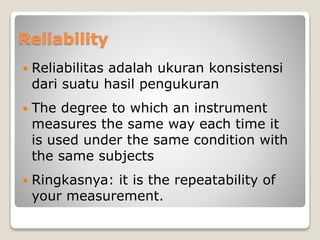 Reliability
 Reliabilitas adalah ukuran konsistensi
dari suatu hasil pengukuran
 The degree to which an instrument
measures the same way each time it
is used under the same condition with
the same subjects
 Ringkasnya: it is the repeatability of
your measurement.
 
