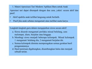 1. Materi Apresisasi Tari Modern/ Aplikasi Baru untuk Anak
Apresiasi tari dapat ditempuh dengan dua cara, yakni: secara aktif dan
pasif.
• Aktif apabila anak terlibat langsung untuk berlatih.
• Pasif jika anak sebatas mengamati atau melihat suatu karya.
Langkah-langkah guru dalam mengajarkan siswa secara aktif:
a. Siswa disuruh mengamati perilaku missal belelang, cara
melompat, diam, berjalan atau hinggap.
b. Membagi siswa menjadi beberapa kelompok. Missal kelompok
1 mengamati belalang dia, 2 mengamati berjalan dst.
c. Semua kelompok diminta memperagakan semua gerakan hasil
pengamatannya
d. Hasil peniruan digabungkan, disambungkan halus dan menjadi
sebuah tarian.
 