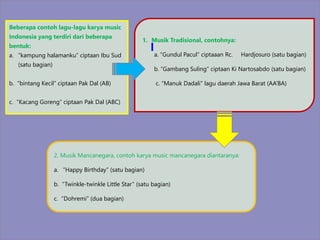 Beberapa contoh lagu-lagu karya music
Indonesia yang terdiri dari beberapa
bentuk:
a. “kampung halamanku” ciptaan Ibu Sud
(satu bagian)
b. “bintang Kecil” ciptaan Pak Dal (AB)
c. “Kacang Goreng” ciptaan Pak Dal (ABC)
1. Musik Tradisional, contohnya:
a. “Gundul Pacul” ciptaaan Rc. Hardjosuro (satu bagian)
b. “Gambang Suling” ciptaan Ki Nartosabdo (satu bagian)
c. “Manuk Dadali” lagu daerah Jawa Barat (AA’BA)
2. Musik Mancanegara, contoh karya music mancanegara diantaranya:
a. “Happy Birthday” (satu bagian)
b. “Twinkle-twinkle Little Star” (satu bagian)
c. “Dohremi” (dua bagian)
 