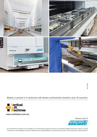 Modula is present in 5 continents with dealers and branches located in over 30 countries.
All information provided on this catalogue is for informative purposes only and is not binding. Modula reserves the right to change
information on this catalogue at any time. Modula will not accept liability for or guarantee the accuracy of the information contained herein.
Modula is part of
0815
www.vertistore.com.au
 