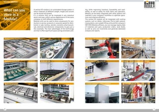 7
6
ing, while improving inventory traceability and avail-
ability, as well as safety for both items and operators.
Modula can be easily integrated with other systems and
inserted in your company's workflow to optimise opera-
tions and improve efficiency.
The vertical lift module can be integrated with existing
systems, such as robots, rollerways, Put-to-Light systems,
manipulators, zero-weight lifting units and the company's
ERP. With Modula software, you can manage registry data
of materials and users, production orders, stock levels,
as well as carry out inventories and generate dedicated
analyses and reports.
Can be integrated with visual aids Integration with belt conveyors and rollerways
Insulated machines for outdoor installation Machines equipped with fire protection systems
What can you
store in a
Modula?
A vertical lift module is an automated storage system in
which materials of different weight, height and volume
can be stored and picked.
It is a solution that can be employed in any industrial
sector and even within various departments of the same
company, to fulfil different requirements.
Modula units can be used to store components for pro-
duction or service, products or consumer goods for distri-
bution or sale, tooling, utensils, cosmetics, pharmaceuti-
cals, electrical and electronic components, to give just a
few examples. The main advantages of this technology
are that it offers significant space savings and faster pick-
Pharmaceuticals and cosmetics
Small parts and hardware
Mechanical instruments Machine tools
Modula Put-to-Light systems connected to WMS
Integration with anthropomorphic robots
Bottles and vials
Labels
Modula SINTES1
 