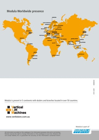 0318
MM000354
CANADA
USA
MEXICO
COLOMBIA
BRAZIL
ARGENTINA SOUTH AFRICA
ISRAEL
EGYPT
UAE
CROATIA
SAUDI ARABIA
SLOVENIA MONTENEGRO
IRAN
SERBIA
TURKEY
ROMANIA
HUNGARY
SLOVAKIA
SPAIN
RUSSIA
BALTIC COUNTRIES
POLAND
SWEDEN
CZECH REPUBLIC
GERMANY
BENELUX
UK
IRELAND
FRANCE
PORTUGAL
ITALY
SOUTH KOREA
BANGLADESH
VIETNAM
TAIWAN
PHILIPPINES
SINGAPORE
INDONESIA
INDIA
MALAYSIA
THAILAND
AUSTRALIA
BIELORUSSIA
CHINA
CHILE
URUGUAY
Modula Worldwide presence
Modula is part of
Modula is present in 5 continents with dealers and branches located in over 50 countries.
All information provided on this catalogue is for informative purposes only and is not binding.
Modula reserves the right to change information on this catalogue at any time. Modula will
not accept liability for or guarantee the accuracy of the information contained herein.
www.vertistore.com.au
 