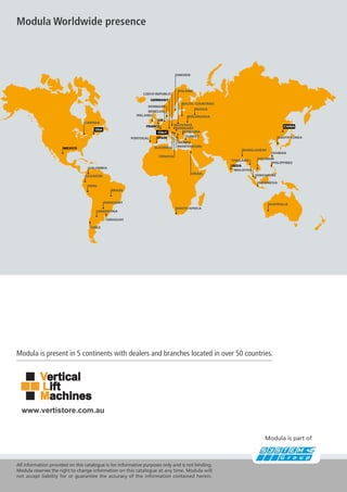 USA
MEXICO
SPAIN
GERMANY
UK
FRANCE
ITALY
INDIA
CHINA
CANADA
COLOMBIA
BRAZIL
ARGENTINA
CHILE
SOUTH AFRICA
ISRAEL
CROATIA
SLOVENIA MONTENEGRO
SERBIA
TURKEY
ROMANIA
HUNGARY
SLOVAKIA
RUSSIA
BALTIC COUNTRIES
POLAND
SWEDEN
CZECH REPUBLIC
BENELUX
IRELAND
PORTUGAL SOUTH KOREA
BANGLADESH
VIETNAM
TAIWAN
PHILIPPINES
SINGAPORE
INDONESIA
MALAYSIA
THAILAND
AUSTRALIA
URUGUAY
BIELORUSSIA
PERU
ECUADOR
PARAGUAY
DENMARK
Modula Worldwide presence
Modula is present in 5 continents with dealers and branches located in over 50 countries.
All information provided on this catalogue is for informative purposes only and is not binding.
Modula reserves the right to change information on this catalogue at any time. Modula will
not accept liability for or guarantee the accuracy of the information contained herein.
www.vertistore.com.au
Modula is part of
 