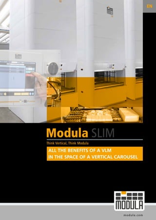 modula.com
Think Vertical, Think Modula
Modula SLIM
EN
ALL THE BENEFITS OF A VLM
IN THE SPACE OF A VERTICAL CAROUSEL
 