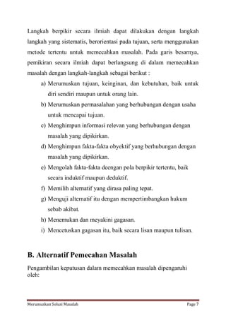 Langkah berpikir secara ilmiah dapat dilakukan dengan langkah 
langkah yang sistematis, berorientasi pada tujuan, serta menggunakan 
metode tertentu untuk memecahkan masalah. Pada garis besarnya, 
pemikiran secara ilmiah dapat berlangsung di dalam memecahkan 
masalah dengan langkah-langkah sebagai berikut : 
a) Merumuskan tujuan, keinginan, dan kebutuhan, baik untuk 
diri sendiri maupun untuk orang lain. 
b) Merumuskan permasalahan yang berhubungan dengan usaha 
untuk mencapai tujuan. 
c) Menghimpun informasi relevan yang berhubungan dengan 
masalah yang dipikirkan. 
d) Menghimpun fakta-fakta obyektif yang berhubungan dengan 
masalah yang dipikirkan. 
e) Mengolah fakta-fakta deengan pola berpikir tertentu, baik 
secara induktif maupun deduktif. 
f) Memilih alternatif yang dirasa paling tepat. 
g) Menguji alternatif itu dengan mempertimbangkan hukum 
sebab akibat. 
h) Menemukan dan meyakini gagasan. 
i) Mencetuskan gagasan itu, baik secara lisan maupun tulisan. 
B. Alternatif Pemecahan Masalah 
Pengambilan keputusan dalam memecahkan masalah dipengaruhi 
oleh: 
Merumuskan Solusi Masalah Page 7 
 