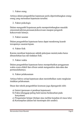 1. Faktor orang 
Artinya dalam pengambilan keputusan perlu dipertimbangkan orang-orang 
yang merasakan keputusan tersebut. 
2. Faktor psikologis 
Dalam mengambil keputusan perlu mempertimbangkan masalah 
emosional.pikiran,perasaan,kekecewaan maupun pengaruh 
kekecewaan lainnya. 
3. Faktor sasaran 
Dalam pengambilan keputusan harus dapat mendorong kearah 
tercapainya sasaran/tujuan. 
4. Faktor fisik 
Karena membuat keputusan adalah pekerjaan mental,maka harus 
ditransferkan kea rah tindakan fisik. 
5. Faktor waktu 
Dalam pengambilan keputusan harus memperhatikan penggunaan 
waktu ecara efektif dan efisien untuk menganalisis data-data dan 
permasalahannya. 
6. Faktor pelakasanaan 
Artinya bahwa setiap keputusan akan menimbulkan suatu rangkaian 
tindakan pelaksanaan. 
Dasar dan teknik pengambilan keutusan juga dipengaruhi oleh: 
a) Intuisi (perasaan si pembuat keputusan) 
b) Fakta (dianggap paling baik karena berdasarkan pada 
kenyataan) 
c) Pengamatan belajar (belajar atau melihat kejadian di masa lalu) 
d) Ketrampilan (dalam hal memimpin diri sendiri) 
Merumuskan Solusi Masalah Page 8 
 