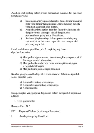 Ada tiga sifat penting dalam proses pemecahan masalah dan penetuan 
keputusan,yaitu: 
a) Sistematis,artinya proses tersebut harus teratur menurut 
pola yang teratur,tersususn rapi,menggunakan metode 
yang baik dan tidak asal-asalan. 
b) Analisis,artinya setiap data dan fakta diolah,dianalisis 
dengan cermat dan tepat sesuai dengan jenis 
permasalahan yang harus dipecahkan. 
c) Rasional (logis),artinya bahwa proses analisis yang 
sistematis tersebut harus dapat diterima dengan akal 
pikiran yang sehat. 
Untuk melakukan pemilihan,ada 3 langkah yang harus 
diperhatikan,yaitu: 
a) Memperhitungkan secara cermat mungkin dampak positif 
dan negative dari alternative, 
b) Memperhatikan seberapa besar kemungkinan dampak 
tersebut dapat terjadi 
c) Menjadikan tujuan sebagai pedoman 
Kondisi yang biasa dihadapi oleh wirausahawan dalam mengambil 
solusi masalah ialah: 
a) Kondisi kepastian sepenuhnya 
b) Kondisi ketidakpastian sepenuhnya 
c) Kondisi resiko 
Dua perangkat yang populer digunakan dalam mengambil keputusan 
adalah: 
1. Teori probabilitas 
Rumus :EV=I X P 
EV :Expected Valuer (nilai yang diharapkan) 
I : Pendapatan yang dihasilkan 
Merumuskan Solusi Masalah Page 9 
 