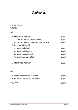 Daftar Isi 
Kata pengantar 
Daftar Isi 
BAB 1 
A. Pengertian Masalah page 1 
1. Ciri-ciri masalah secara umum page 2 
2. Ciri-ciri masalah menurut teori Dewey page 2 
B. Jenis-jenis Masalah 
1. Masalah Pribadi page 3 
2. Masalah Keluarga page 3 
3. Masalah organisasi page 3 
4. Masalah masyarakat page 3 
C. Identifikasi Masalah page 4 
BAB 2 
A. Teknik Pemecahan Masalah page 6 
B. Alternatif Pemecahan Masalah page 7 
PENUTUP page 11 
Merumuskan Solusi Masalah Page iii 
 