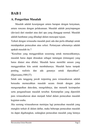 BAB I 
A. Pengertian Masalah 
Masalah adalah kesenjangan antara harapan dengan kenyataan, 
antara rencana dengan pelaksanaan. Masalah adalah penyimpangan 
(deviasi) dari standart atau dari apa yang dianggap normal. Masalah 
adalah hambatan yang dihadapi dalam mencapai tujuan. 
Terkait dengan wirausaha masalah pasti ada dan perlu dihadapi untuk 
mendapatkan pemecahan atau solusi. Pertanyaan sebenarnya adalah 
apakah masalah itu ? 
“Kesulitan yang menggerakkan seseorang untuk memecahkannya, 
masalah harus dapat dirasakan sebagai tantangan (rintangan) yang 
harus diatasi atau dilalui. Masalah harus memiliki unsure yang 
menggerakkan kita untuk membahasnya. Masalah harus tampak 
penting, realistis dan ada gunanya untuk dipecahkan”. 
(Djarwanto,1989,57) 
Salah satu tanggung jawab terpenting para wirausahawan adalah 
berusaha memecahkan masalah secara ilmiah dengan jalan 
mengumpulkan data-data, mengolahnya, dan menarik kesimpulan 
serta penganalisaan masalah tersebut. Ketrampilan yang diperoleh 
para wirausahawan akan menjadi bekal dalam pemecahan masalah 
kegiatan usaha. 
Jika seorang wirausahawan meninjau lagi pemecahan masalah yang 
mungkin terkait di dalam daftar, maka beberapa pemecahan masalah 
itu dapat digabungkan, sedangkan pemecahan masalah yang lainnya 
Merumuskan Solusi Masalah Page 1 
 