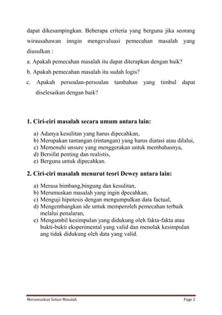 dapat dikesampingkan. Beberapa criteria yang berguna jika seorang 
wirausahawan inngin mengevaluasi pemecahan masalah yang 
diusulkan : 
a. Apakah pemecahan masalah itu dapat diterapkan dengan baik? 
b. Apakah pemecahan masalah itu sudah logis? 
c. Apakah persoalan-persoalan tambahan yang timbul dapat 
diselesaikan dengan baik? 
1. Ciri-ciri masalah secara umum antara lain: 
a) Adanya kesulitan yang harus dipecahkan, 
b) Merupakan tantangan (rintangan) yang harus diatasi atau dilalui, 
c) Memenuhi unsure yang menggerakan untuk membahasnya, 
d) Bersifat penting dan realistis, 
e) Berguna untuk dipecahkan. 
2. Ciri-ciri masalah menurut teori Dewey antara lain: 
a) Merasa bimbang,bingung dan kesulitan, 
b) Merumuskan masalah yang ingin dpecahkan, 
c) Menguji hipotesis dengan mengumpulkan data factual, 
d) Mengembangkan ide untuk memperoleh pemecahan terbaik 
melalui penalaran, 
e) Mengambil kesimpulan yang didukung oleh fakta-fakta atau 
bukti-bukti eksperimental yang valid dan menolak kesimpulan 
ang tidak didukung oleh data yang valid. 
Merumuskan Solusi Masalah Page 2 
 