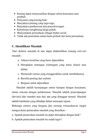  Kurang dapat menyesuaikan dengan selera konsumen atau 
pembeli. 
 Pelayanan yang kurang baik. 
 Banyaknya piutang yang ragu-ragu. 
 Banyaknya pemborosan dan penyelewengan. 
 Kekeliruan menghitung harga pokok. 
 Menyamakan perusahaan sebagai badan social. 
 Tidak ada pemisahan antara harta pribadi dan harta perusahaan. 
C. Identifikasi Masalah 
Dari definisi masalah di atas dapat diidentifikasi tentang cirri-ciri 
masalah : 
a. Adanya kesulitan yang harus dipecahkan 
b. Merupakan tantangan (rintangan) yang harus diatasi atau 
dilalui 
c. Memenuhi unsure yang menggerakkan untuk membahasnya 
d. Bersifat penting dan realistis 
e. Berguna untuk dipecahkan 
Masalah adalah kesenjangan antara harapan dengan kenyataan, 
antara rencana dengan pelaksanaan. Masalah adalah penyimpangan 
(deviasi) dari standart atau dari apa yang dianggap normal. Masalah 
adalah hambatan yang dihadapi dalam mencapai tujuan. 
Beberapa criteria yang berguna jika seorang wirausahawan inngin 
mengevaluasi pemecahan masalah yang diusulkan : 
a. Apakah pemecahan masalah itu dapat diterapkan dengan baik? 
b. Apakah pemecahan masalah itu sudah logis? 
Merumuskan Solusi Masalah Page 4 
 