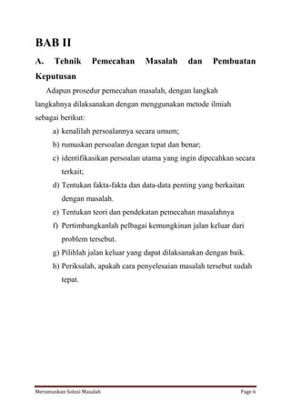 BAB II 
A. Tehnik Pemecahan Masalah dan Pembuatan 
Keputusan 
Adapun prosedur pemecahan masalah, dengan langkah 
langkahnya dilaksanakan dengan menggunakan metode ilmiah 
sebagai berikut: 
a) kenalilah persoalannya secara umum; 
b) rumuskan persoalan dengan tepat dan benar; 
c) identifikasikan persoalan utama yang ingin dipecahkan secara 
terkait; 
d) Tentukan fakta-fakta dan data-data penting yang berkaitan 
dengan masalah. 
e) Tentukan teori dan pendekatan pemecahan masalahnya 
f) Pertimbangkanlah pelbagai kemungkinan jalan keluar dari 
problem tersebut. 
g) Pilihlah jalan keluar yang dapat dilaksanakan dengan baik. 
h) Periksalah, apakah cara penyelesaian masalah tersebut sudah 
tepat. 
Merumuskan Solusi Masalah Page 6 
 