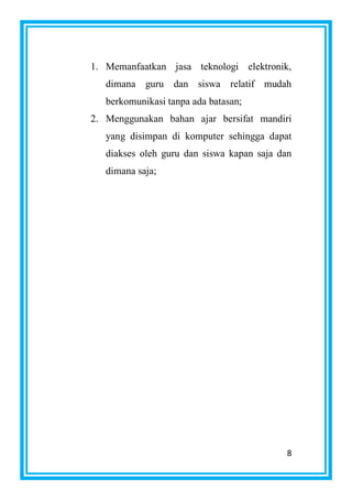 8
1. Memanfaatkan jasa teknologi elektronik,
dimana guru dan siswa relatif mudah
berkomunikasi tanpa ada batasan;
2. Menggunakan bahan ajar bersifat mandiri
yang disimpan di komputer sehingga dapat
diakses oleh guru dan siswa kapan saja dan
dimana saja;
 