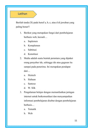11
Berilah tanda (X) pada huruf a, b, c, atau d di jawaban yang
paling benar!!
1. Berikut yang merupakan fungsi dari pembelajaran
berbasis web, kecuali…
a. Suplemen
b. Komplemen
c. Subtitusi
d. Konstitusi
2. Media adalah suatu bentuk perantara yang dipakai
orang penyebar ide, sehingga ide atau gagasan itu
sampai pada penerima. Ini merupakan pendapat
dari…
a. Heinich
b. Siahaan
c. Santoso
d. W. Silk
3. Pengalaman belajar dengan memanfaatkan jaringan
internet untuk berkomunikasi dan menyampaikan
informasi pembelajaran disebut dengan pembelajaran
berbasis…
a. Tematik
b. Web
Latihan
 
