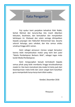 i
Puji syukur kami panjatkan kehadirat Illahi Robbi,
berkat Rahmat dan karunia-Nya kita masih diberikan
kekuatan, kesehatan, dan kemudahan dan menjalankan
kehidupan ini. Shalawat dan salam semoga dilimpahkan
kepada junjungan dan Nabiullah Muhammad Saw. besarta
seluruh keluarga, para sahabat, dan kita semua selaku
umatnya hingga akhir zaman.
Kami sebagai penyusun merasa sangat bersyukur
karena telah menyelesaikan modul yang kami beri judul
“Media Pembelajaran Berbasis Web”, sebagai tugas mata
kuliah Media Pembelajaran.
Kami mengucapkan banyak terimakasih kepada
semua pihak yang telah membantu hingga terselesaikannya
modul ini. Dan kami memahami jika modul ini tentu jauh dari
kesempurnaan maka kritik dan saran sangat kami butuhkan
guna memperbaiki karya-karya kami dilain waktu.
Kata Pengantar
Kendari, Desember 2018
Penyusun
 
