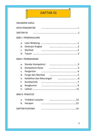ii
HALAMAN JUDUL
KATA PENGANTAR ……………………………………………………….i
DAFTAR ISI ……………………………………………………………………ii
BAB 1 PENDAHULUAN
a. Latar Belakang ………………………………………………………1
b. Deskripsi Singkat ………………………………………….2
c. Manfaat ………………………………………………………2
d. Tujuan ……………………………………………………………........2
BAB II PEMBAHASAN
a. Standar Kompetensi ……………………………………….…3
b. Kompetensi Dasar ……………………………………….…3
c. Pengertian ………………………………………………………4
d. Fungsi dan Manfaat ……………………………………….…5
e. Kelebihan dan Kekurangan ……………………………..6
f. Karakteristik ………………………………………………………7
g. Rangkuman ………………………………………………………9
h. Latihan …………………………………………………………………11
BAB III PENUTUP
a. Tindakan Lanjutan …………………………………….…13
b. Harapan ……………………………………………………13
DAFTAR PUSTAKA ……………………………………………………14
DAFTAR ISI
 