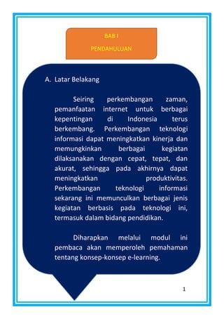 1
BAB I
PENDAHULUAN
A. Latar Belakang
Seiring perkembangan zaman,
pemanfaatan internet untuk berbagai
kepentingan di Indonesia terus
berkembang. Perkembangan teknologi
informasi dapat meningkatkan kinerja dan
memungkinkan berbagai kegiatan
dilaksanakan dengan cepat, tepat, dan
akurat, sehingga pada akhirnya dapat
meningkatkan produktivitas.
Perkembangan teknologi informasi
sekarang ini memunculkan berbagai jenis
kegiatan berbasis pada teknologi ini,
termasuk dalam bidang pendidikan.
Diharapkan melalui modul ini
pembaca akan memperoleh pemahaman
tentang konsep-konsep e-learning.
 