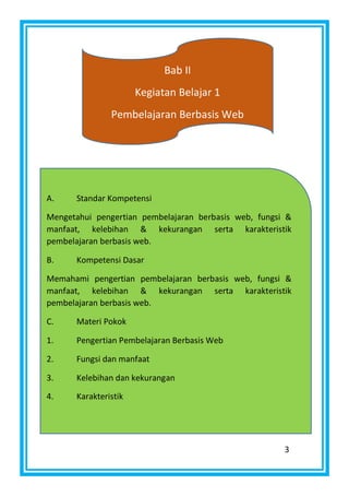 3
Bab II
Kegiatan Belajar 1
Pembelajaran Berbasis Web
A. Standar Kompetensi
Mengetahui pengertian pembelajaran berbasis web, fungsi &
manfaat, kelebihan & kekurangan serta karakteristik
pembelajaran berbasis web.
B. Kompetensi Dasar
Memahami pengertian pembelajaran berbasis web, fungsi &
manfaat, kelebihan & kekurangan serta karakteristik
pembelajaran berbasis web.
C. Materi Pokok
1. Pengertian Pembelajaran Berbasis Web
2. Fungsi dan manfaat
3. Kelebihan dan kekurangan
4. Karakteristik
 