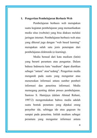 4
1. Pengertian Pembelajaran Berbasis Web
Pembelajaran berbasis web merupakan
suatu kegiatan pembelajaran yang memanfaatkan
media situs (website) yang bisa diakses melalui
jaringan internet. Pembelajaran berbasis web atau
yang dikenal juga dengan “web based learning”
merupakan salah satu jenis penerapan dari
pembelajaran elektronik (e-learning).
Media berasal dari kata medium (latin)
yang berarti perantara atau pengantar. Dalam
bahasa Indonesia kata “medium” dapat diartikan
sebagai “antara” atau“sedang”. Pengertian media
mengarah pada suatu yang mengantar atau
meneruskan informasi antara sumber pemberi
informasi dan penerima informasi. Media
memegang penting dalam proses pembelajaran.
Santoso S. Hamijaya (dalam Ahmad Rohani,
1997:2) mengemukakan bahwa media adalah
suatu bentuk perantara yang dipakai orang
penyebar ide, sehingga ide atau gagasan itu
sampai pada penerima. Istilah medium sebagai
perantara yang mengantar informasi antara
 