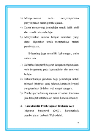 7
3) Mempermudah serta menyempurnaan
penyimpanan materi pembelajaran.
4) Dapat mendorong pembelajar untuk lebih aktif
dan mandiri dalam belajar.
5) Menyediakan sumber belajar tambahan yang
dapat digunakan untuk memperkaya materi
pembelajaran.
E-learning juga memiliki kekurangan, yaitu
antara lain :
1) Keberhasilan pembelajaran dengan menggunakan
web bergantung pada kemandirian dan motivasi
belajar.
2) Dibutuhkannya panduan bagi pembelajar untuk
mencari informasi yang relevan, karena informasi
yang terdapat di dalam web sangat beragam.
3) Pembelajar terkadang merasa terisolasi, terutama
jika terdapat keterbatasan dalam koneksi internet.
4. Karakteristik Pembelajaran Berbasis Web
Menurut Sukartawi (2003), karakteristik
pembelajaran berbasis Web adalah:
 