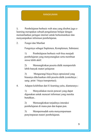 9
1. Pembelajaran berbasis web atau yang disebut juga e-
learning merupakan sebuah pengalaman belajar dengan
memanfaatkan jaringan internet untuk berkomunikasi dan
menyampaikan informasi pembelajaran.
2. Fungsi dan Manfaat
Fungsinya sebagai Suplemen, Komplemen, Substansi.
1) Pembelajaran berbasis web bisa menjadi
pembelajaran yang menyenangkan serta membuat
siswa lebih aktif.
2) Memungkinkan peserta didik memperoleh
lebih banyak materi pelajaran
3) Mengurangi biaya-biaya oprasional yang
biasanya dikeluarkan oleh peserta didik (contohnya :
uang print / biaya transportasi).
4. Adapun kelebihan dari E-learning yaitu, diantaranya :
1) Menyediakan mesin pencari yang dapat
digunakan untuk mencari informasi yang mereka
butuhkan..
2) Memungkinkan terjadinya interaksi
pembelajaran di mana pun dan kapan pun.
3) Mempermudah serta menyempurnaan
penyimpanan materi pembelajaran.
RANGKUMAN
 