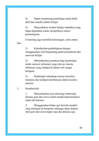 10
4) Dapat mendorong pembelajar untuk lebih
aktif dan mandiri dalam belajar.
5) Menyediakan sumber belajar tambahan yang
dapat digunakan untuk memperkaya materi
pembelajaran.
E-learning juga memiliki kekurangan, yaitu antara
lain :
1) Keberhasilan pembelajaran dengan
menggunakan web bergantung pada kemandirian dan
motivasi belajar.
2) Dibutuhkannya panduan bagi pembelajar
untuk mencari informasi yang relevan, karena
informasi yang terdapat di dalam web sangat
beragam.
3) Pembelajar terkadang merasa terisolasi,
terutama jika terdapat keterbatasan dalam koneksi
internet.
3. Karakteristik
1. Memanfaatkan jasa teknologi elektronik,
dimana guru dan siswa relatif mudah berkomunikasi
tanpa ada batasan;
2. Menggunakan bahan ajar bersifat mandiri
yang disimpan di komputer sehingga dapat diakses
oleh guru dan siswa kapan saja dan dimana saja.
 