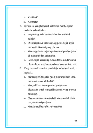 12
c. Konklusif
d. Komputer
4. Berikut ini yang termasuk kelebihan pembelajaran
berbasis web adalah…
a. bergantung pada kemandirian dan motivasi
belajar.
b. Dibutuhkannya panduan bagi pembelajar untuk
mencari informasi yang relevan
c. Memungkinkan terjadinya interaksi pembelajaran
di mana pun dan kapan pun.
d. Pembelajar terkadang merasa terisolasi, terutama
jika terdapat keterbatasan dalam koneksi internet.
5. Yang termasuk manfaat pembelajaran berbasis web,
kecuali…
a. menjadi pembelajaran yang menyenangkan serta
membuat siswa lebih aktif.
b. Menyediakan mesin pencari yang dapat
digunakan untuk mencari informasi yang mereka
butuhkan.
c. Memungkinkan peserta didik memperoleh lebih
banyak materi pelajaran
d. Mengurangi biaya-biaya oprasional
 