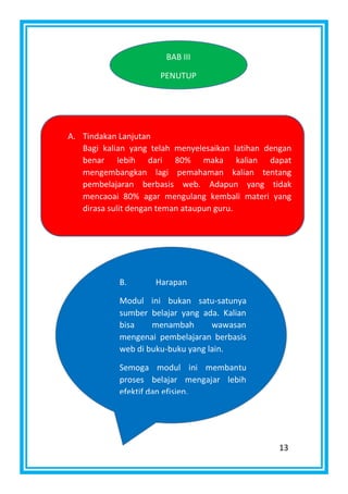 13
BAB III
PENUTUP
A. Tindakan Lanjutan
Bagi kalian yang telah menyelesaikan latihan dengan
benar lebih dari 80% maka kalian dapat
mengembangkan lagi pemahaman kalian tentang
pembelajaran berbasis web. Adapun yang tidak
mencaoai 80% agar mengulang kembali materi yang
dirasa sulit dengan teman ataupun guru.
B. Harapan
Modul ini bukan satu-satunya
sumber belajar yang ada. Kalian
bisa menambah wawasan
mengenai pembelajaran berbasis
web di buku-buku yang lain.
Semoga modul ini membantu
proses belajar mengajar lebih
efektif dan efisien.
 
