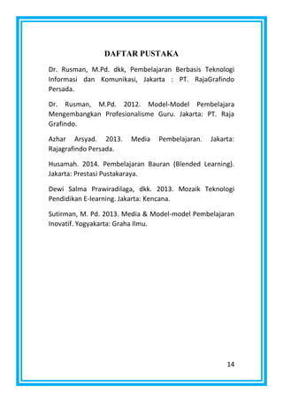 14
DAFTAR PUSTAKA
Dr. Rusman, M.Pd. dkk, Pembelajaran Berbasis Teknologi
Informasi dan Komunikasi, Jakarta : PT. RajaGrafindo
Persada.
Dr. Rusman, M.Pd. 2012. Model-Model Pembelajara
Mengembangkan Profesionalisme Guru. Jakarta: PT. Raja
Grafindo.
Azhar Arsyad. 2013. Media Pembelajaran. Jakarta:
Rajagrafindo Persada.
Husamah. 2014. Pembelajaran Bauran (Blended Learning).
Jakarta: Prestasi Pustakaraya.
Dewi Salma Prawiradilaga, dkk. 2013. Mozaik Teknologi
Pendidikan E-learning. Jakarta: Kencana.
Sutirman, M. Pd. 2013. Media & Model-model Pembelajaran
Inovatif. Yogyakarta: Graha Ilmu.
 