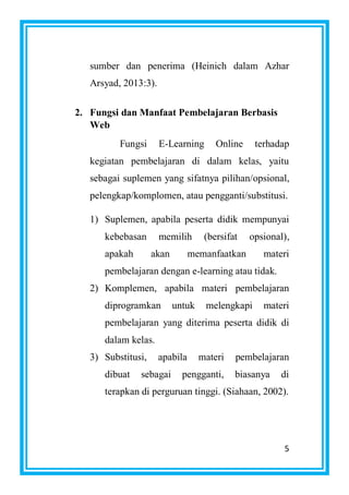 5
sumber dan penerima (Heinich dalam Azhar
Arsyad, 2013:3).
2. Fungsi dan Manfaat Pembelajaran Berbasis
Web
Fungsi E-Learning Online terhadap
kegiatan pembelajaran di dalam kelas, yaitu
sebagai suplemen yang sifatnya pilihan/opsional,
pelengkap/komplomen, atau pengganti/substitusi.
1) Suplemen, apabila peserta didik mempunyai
kebebasan memilih (bersifat opsional),
apakah akan memanfaatkan materi
pembelajaran dengan e-learning atau tidak.
2) Komplemen, apabila materi pembelajaran
diprogramkan untuk melengkapi materi
pembelajaran yang diterima peserta didik di
dalam kelas.
3) Substitusi, apabila materi pembelajaran
dibuat sebagai pengganti, biasanya di
terapkan di perguruan tinggi. (Siahaan, 2002).
 