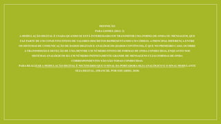 DEFINIÇÃO
PARA GOMES (2012: 2)
A MODULAÇÃO DIGITAL É USADA QUANDO SE ESTÁ INTERESSADO EM TRANSMITIR UMA FORMA DE ONDA OU MENSAGEM, QUE
FAZ PARTE DE UM CONJUNTO FINITO DE VALORES DISCRETOS REPRESENTANDO UM CÓDIGO. A PRINCIPAL DIFERENÇA ENTRE
OS SISTEMAS DE COMUNICAÇÃO DE DADOS DIGITAIS E ANALÓGICOS (DADOS CONTÍNUOS), É QUE NO PRIMEIRO CASO, OCORRE
A TRANSMISSÃO E DETEÇÃO DE UMA DENTRE UM NÚMERO FINITO DE FORMAS DE ONDA CONHECIDAS, ENQUANTO NOS
SISTEMAS ANALÓGICOS HÁ UM NÚMERO INFINITAMENTE GRANDE DE MENSAGENS CUJAS FORMAS DE ONDA
CORRESPONDENTES NÃO SÃO TODAS CONHECIDAS.
PARA REALIZAR A MODULAÇÃO DIGITAL É NECESSÁRIO QUE O SINAL DA PORTADORA SEJAANALÓGICO E O SINALMODULANTE
SEJA DIGITAL. (FRANCHI, POR EDUARDO, 2018)
 