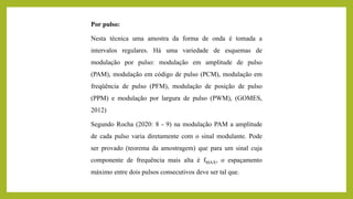 Por pulso:
Nesta técnica uma amostra da forma de onda é tomada a
intervalos regulares. Há uma variedade de esquemas de
modulação por pulso: modulação em amplitude de pulso
(PAM), modulação em código de pulso (PCM), modulação em
freqüência de pulso (PFM), modulação de posição de pulso
(PPM) e modulação por largura de pulso (PWM), (GOMES,
2012)
Segundo Rocha (2020: 8 - 9) na modulação PAM a amplitude
de cada pulso varia diretamente com o sinal modulante. Pode
ser provado (teorema da amostragem) que para um sinal cuja
componente de frequência mais alta é fMAX, o espaçamento
máximo entre dois pulsos consecutivos deve ser tal que.
 