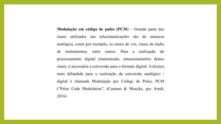 Modulação em código de pulso (PCM) – Grande parte dos
sinais utilizados nas telecomunicações são de natureza
analógica, como por exemplo, os sinais de voz, sinais de áudio
de instrumentos, entre outros. Para a realização do
processamento digital (transmissão, armazenamento) destes
sinais, é necessária a conversão para o formato digital. A técnica
mais difundida para a realização da conversão analógico /
digital é chamada Modulação por Código de Pulso, PCM
(“Pulse Code Modulation”, (Caetano & Moecke, por Arndt,
2016)
 