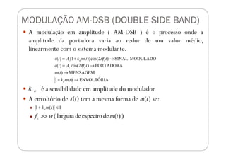 MODULAÇÃO AM-DSB (DOUBLE SIDE BAND)
A modulação em amplitude ( AM-DSB ) é o processo onde a
amplitude da portadora varia ao redor de um valor médio,
linearmente com o sistema modulante.
ENVOLTÓRIA)(1
MENSAGEM)(
PORTADORA)2cos()(
MODULADOSINAL)2cos()](1[)(
→+
→
→=
→+=
tmk
tm
tfAtc
tftmkAts
cc
cac
π
π
é a sensibilidade em amplitude do modulador
A envoltório de tem a mesma forma de se:
ENVOLTÓRIA)(1 →+ tmka
ak
)(ts )(tm
1)(1 <+ tmka
))(deespectrodelargura( tmwfc >>
 
