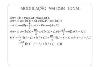 MODULAÇÃO AM-DSB TONAL
])(2cos[
2
])(2cos[
2
)2cos()(
)]cos()[cos(
2
1
)cos().cos(
)2cos()2cos()2cos()(
)2cos()]2cos(1[)(
mc
c
mc
c
cc
mcccc
cmc
AA
tff
A
tff
A
tfAts
BABABA
tftfAtfAts
tftfAts
−+++=
++−=
+=
+=
µ
π
µ
π
µ
π
ππµπ
ππµ
)]()([
4
)]()([
4
)]()([
2
)(
22
mcmc
c
mcmc
c
cc
c
ffffff
A
ffffff
A
ffff
A
fS
−+∂++−∂+
++∂+−−∂++∂+−∂=
µ
µ
 