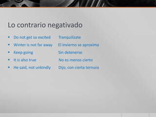 Lo contrario negativado
 Do not get so excited    Tranquilízate
 Winter is not far away   El invierno se aproxima
 Keep going               Sin detenerse
 It is also true          No es menos cierto
 He said, not unkindly    Dijo, con cierta ternura
 
