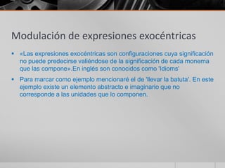 Modulación de expresiones exocéntricas
 «Las expresiones exocéntricas son configuraciones cuya significación
  no puede predecirse valiéndose de la significación de cada monema
  que las compone».En inglés son conocidos como 'Idioms'
 Para marcar como ejemplo mencionaré el de 'llevar la batuta'. En este
  ejemplo existe un elemento abstracto e imaginario que no
  corresponde a las unidades que lo componen.
 