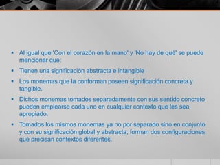  Al igual que 'Con el corazón en la mano' y 'No hay de qué' se puede
  mencionar que:
 Tienen una significación abstracta e intangible
 Los monemas que la conforman poseen significación concreta y
  tangible.
 Dichos monemas tomados separadamente con sus sentido concreto
  pueden emplearse cada uno en cualquier contexto que les sea
  apropiado.
 Tomados los mismos monemas ya no por separado sino en conjunto
  y con su significación global y abstracta, forman dos configuraciones
  que precisan contextos diferentes.
 